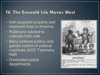 • Irish acquired property and 
improved lives in America 
• Politicians wanted to 
cultivate Irish vote 
• Many entered politics and 
gained control of political 
machines (NYC Tammany 
Hall) 
• Dominated police 
departments 
 