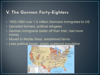 • 1830-1860 over 1.5 million Germans immigrated to US 
• Uprooted farmers, political refugees 
• German immigrants better off than Irish, had more 
money 
• Moved to Middle West, established farms 
• Less political power, widely scattered population 
 