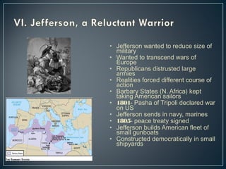 • Jefferson wanted to reduce size of 
military 
• Wanted to transcend wars of 
Europe 
• Republicans distrusted large 
armies 
• Realities forced different course of 
action 
• Barbary States (N. Africa) kept 
taking American sailors 
• 1801- Pasha of Tripoli declared war 
on US 
• Jefferson sends in navy, marines 
• 1805- peace treaty signed 
• Jefferson builds American fleet of 
small gunboats 
• Constructed democratically in small 
shipyards 
 