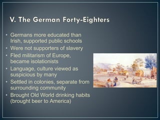 • Germans more educated than 
Irish, supported public schools 
• Were not supporters of slavery 
• Fled militarism of Europe, 
became isolationists 
• Language, culture viewed as 
suspicious by many 
• Settled in colonies, separate from 
surrounding community 
• Brought Old World drinking habits 
(brought beer to America) 
 