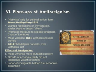 • “Nativists” rally for political action, form 
Know-Nothing Party 1849 
• Wanted restrictions on immigration, 
easier ways to deport “aliens” 
• Promoted literature to expose foreigners 
(most of it untrue) 
• Mass violence 1834, Catholic convent 
burned 
• 1844 Philadelphia nativists, Irish 
Catholics riot 
Effects of immigration 
a. made America more pluralistic society 
b. Growth of economy really did not 
jeopardize wealth of others 
c. Labor of immigrants helped fuel economic 
expansion 
 