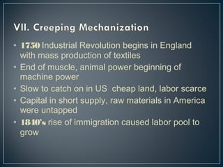 • 1750 Industrial Revolution begins in England 
with mass production of textiles 
• End of muscle, animal power beginning of 
machine power 
• Slow to catch on in US cheap land, labor scarce 
• Capital in short supply, raw materials in America 
were untapped 
• 1840’s rise of immigration caused labor pool to 
grow 
 