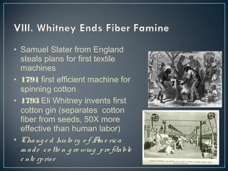 • Samuel Slater from England 
steals plans for first textile 
machines 
• 1791 first efficient machine for 
spinning cotton 
• 1793 Eli Whitney invents first 
cotton gin (separates cotton 
fiber from seeds, 50X more 
effective than human labor) 
• Cha ng e d his to ry o f Am e ric a 
m a d e c o tto n g ro wing p ro fita ble 
e nte rp ris e 
 