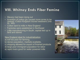 • Slavery had been dying out 
• Invention of cotton gin caused more acres to be 
cleared -Cotton Kingdom moved westward (into 
AL, MS) 
• Cotton sent to mills in New England 
• Factories were established in Northeast 
• Little manufacturing in South, capital tied up in 
land and slaves 
New England ideal for industrialization 
a) soil too poor for farming, 
b) dense population, markets available, 
c) shipping allowed for export of finished products 
d) large poor immigrant population for labor 
e) rapid rivers good for water powered mills 
 