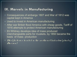 • Consequences of embargo 1807 and War of 1812 was 
capital kept in America 
• Used to invest in American manufacturing 
• After war British flood America with cheap goods, Tariff of 
1816 attempts to protect American manufacturing 
• Eli Whitney develops idea of mass produced 
interchangeable parts for muskets, by 1850 became the 
basis of mass production 
• Mo s t fa c to rie s lo c a te d in the no rthe a s t (indus tria l p la nt o f 
Am e ric a ) 
 