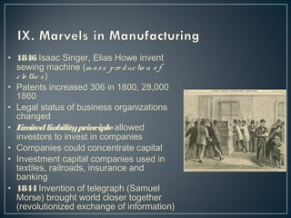 • 1846 Isaac Singer, Elias Howe invent 
sewing machine (m a s s p ro duc tio n o f 
c lo the s ) 
• Patents increased 306 in 1800, 28,000 
1860 
• Legal status of business organizations 
changed 
• Limited liability principle allowed 
investors to invest in companies 
• Companies could concentrate capital 
• Investment capital companies used in 
textiles, railroads, insurance and 
banking 
• 1844 Invention of telegraph (Samuel 
Morse) brought world closer together 
(revolutionized exchange of information) 
 