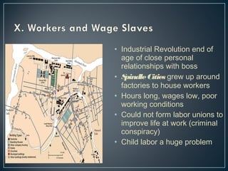 • Industrial Revolution end of 
age of close personal 
relationships with boss 
• Spindle Cities grew up around 
factories to house workers 
• Hours long, wages low, poor 
working conditions 
• Could not form labor unions to 
improve life at work (criminal 
conspiracy) 
• Child labor a huge problem 
 