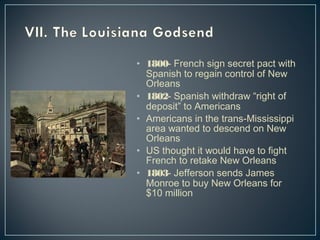 • 1800- French sign secret pact with 
Spanish to regain control of New 
Orleans 
• 1802- Spanish withdraw “right of 
deposit” to Americans 
• Americans in the trans-Mississippi 
area wanted to descend on New 
Orleans 
• US thought it would have to fight 
French to retake New Orleans 
• 1803- Jefferson sends James 
Monroe to buy New Orleans for 
$10 million 
 