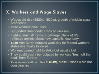 • Wages did rise (1820’s-1830’s), growth of middle class 
Americans 
• More workers could vote 
• Supported Democratic Party of Jackson 
• Fight against all forms of privilege (Bank of US), 
reflected anxiety about new capitalist economy 
• 1840 Van Buren reduces work day for federal workers, 
states eventually followed 
• Workers gained right to strike but usually lost 
• They could easily be replaced by workers “fresh off the 
boat” from Europe 
• Co m m o nwe a lth vs . Hunt (1842), Mass; unions were not 
conspiracies 
 