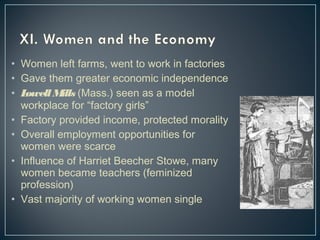 • Women left farms, went to work in factories 
• Gave them greater economic independence 
• Lowell Mills (Mass.) seen as a model 
workplace for “factory girls” 
• Factory provided income, protected morality 
• Overall employment opportunities for 
women were scarce 
• Influence of Harriet Beecher Stowe, many 
women became teachers (feminized 
profession) 
• Vast majority of working women single 
 