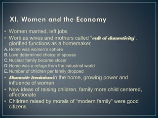 • Women married, left jobs 
• Work as wives and mothers called “cult of domesticity”, 
glorified functions as a homemaker 
A.Home was women’s sphere 
B.Love determined choice of spouse 
C.Nuclear family became closer 
D.Home was a refuge from the industrial world 
E.Number of children per family dropped 
• Domestic feminism in the home, growing power and 
influence of women 
• New ideas of raising children, family more child centered, 
affectionate 
• Children raised by morals of “modern family” were good 
citizens 
 