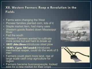 • Farms were changing the West 
• Pioneer families planted corn, lots of it 
• Staple market item, had many uses 
• Western goods floated down Mississippi 
River 
• Fed the south 
• Western Farmers wanted to cultivate 
more acres but soil hard to break up 
• 1837 John Deere introduces steel plow 
• 1830’s Cyrus McCormick introduces 
mechanical reaper, could do the work of 5 
men 
• Farmers could plant more land, rise of 
large scale cash crop agriculture for 
region 
• Farmers became businesspeople, looked 
east for a new market for their crops 
 