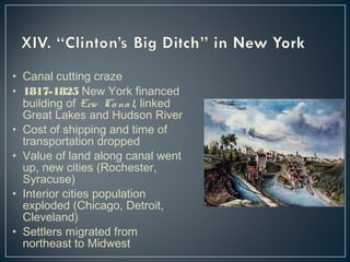 • Canal cutting craze 
• 1817-1825 New York financed 
building of Erie Ca na l, linked 
Great Lakes and Hudson River 
• Cost of shipping and time of 
transportation dropped 
• Value of land along canal went 
up, new cities (Rochester, 
Syracuse) 
• Interior cities population 
exploded (Chicago, Detroit, 
Cleveland) 
• Settlers migrated from 
northeast to Midwest 
 