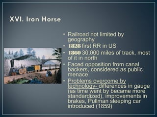 • Railroad not limited by 
geography 
• 1828 first RR in US 
• 1860 30,000 miles of track, most 
of it in north 
• Faced opposition from canal 
backers, considered as public 
menace 
• Problems overcome by 
technology- differences in gauge 
(as time went by became more 
standardized), improvements in 
brakes, Pullman sleeping car 
introduced (1859) 
 