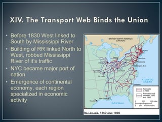 • Before 1830 West linked to 
South by Mississippi River 
• Building of RR linked North to 
West, robbed Mississippi 
River of it’s traffic 
• NYC became major port of 
nation 
• Emergence of continental 
economy, each region 
specialized in economic 
activity 
 