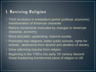 • Third revolution in antebellum period (political, economic) 
transformation of American character 
• Reform movements motivated by changes in American 
character, economy 
• More educated, upstanding, improve society 
• Promoted new religions, better public schools, rights for 
women, abstinence from alcohol and abolition of slavery 
• Drew reforming impulse from religion 
• Beginning in the 1790’s into early 19th century Second 
Great Awakening transformed place of religion in US 
 