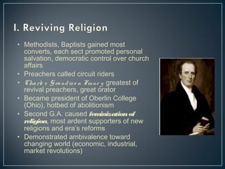 • Methodists, Baptists gained most 
converts, each sect promoted personal 
salvation, democratic control over church 
affairs 
• Preachers called circuit riders 
• Cha rle s Gra nd is o n Finne y greatest of 
revival preachers, great orator 
• Became president of Oberlin College 
(Ohio), hotbed of abolitionism 
• Second G.A. caused feminization of 
religion, most ardent supporters of new 
religions and era’s reforms 
• Demonstrated ambivalence toward 
changing world (economic, industrial, 
market revolutions) 
 