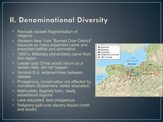 • Revivals caused fragmentation of 
religions 
• Western New York “Burned Over District” 
because so many preachers came and 
preached hellfire and damnation 
• 1830’s- Millerites (Adventists) came from 
this region 
• Leader said Christ would return on a 
certain date, did not happen 
• Second G.A. widened lines between 
classes 
• Prosperous, conservative not affected by 
revivalism (Easterners, better educated) 
• Methodists, Baptists form, newly 
established regions 
• Less educated, less prosperous 
• Religions split over slavery issues (north 
and south) 
 