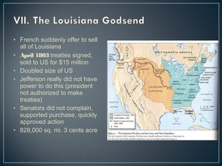 • French suddenly offer to sell 
all of Louisiana 
• April 1803 treaties signed, 
sold to US for $15 million 
• Doubled size of US 
• Jefferson really did not have 
power to do this (president 
not authorized to make 
treaties) 
• Senators did not complain, 
supported purchase, quickly 
approved action 
• 828,000 sq. mi. 3 cents acre 
 