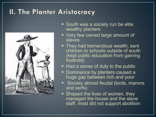  South was a society run be elite 
wealthy planters 
 Very few owned large amount of 
slaves 
 They had tremendous wealth, sent 
children to schools outside of south 
(kept public education from gaining 
foothold) 
 Had a sense of duty to the public 
 Dominance by planters caused a 
huge gap between rich and poor 
 Society almost feudal (lords, manors 
and serfs) 
 Shaped the lives of women, they 
managed the house and the slave 
staff, most did not support abolition 
 