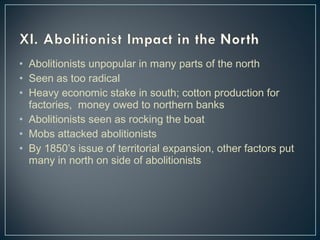 • Abolitionists unpopular in many parts of the north 
• Seen as too radical 
• Heavy economic stake in south; cotton production for 
factories, money owed to northern banks 
• Abolitionists seen as rocking the boat 
• Mobs attacked abolitionists 
• By 1850’s issue of territorial expansion, other factors put 
many in north on side of abolitionists 
 