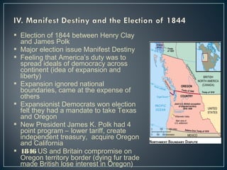  Election of 1844 between Henry Clay 
and James Polk 
 Major election issue Manifest Destiny 
 Feeling that America’s duty was to 
spread ideals of democracy across 
continent (idea of expansion and 
liberty) 
 Expansion ignored national 
boundaries, came at the expense of 
others 
 Expansionist Democrats won election 
felt they had a mandate to take Texas 
and Oregon 
 New President James K. Polk had 4 
point program – lower tariff, create 
independent treasury, acquire Oregon 
and California 
 1846 US and Britain compromise on 
Oregon territory border (dying fur trade 
made British lose interest in Oregon) 
 