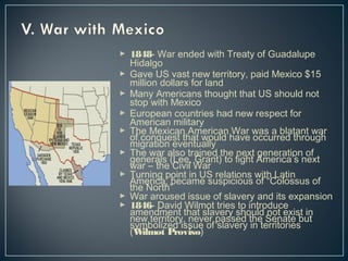  1848- War ended with Treaty of Guadalupe 
Hidalgo 
 Gave US vast new territory, paid Mexico $15 
million dollars for land 
 Many Americans thought that US should not 
stop with Mexico 
 European countries had new respect for 
American military 
 The Mexican American War of conquest that would have wocacsu arr belda ttahnrot uwgahr migration eventually 
 gTehnee wraalrs a(lLseoe t,r aGinraendt )t htoe fnigehxtt Agemneerricaati’osn n oefx t war – the Civil War 
 TAumrenrinicga ,p boeincta inm Ue Ss urseplaictiioonuss wofit h“C Loalotisns us of the North” 
 War aroused issue of slavery and its expansion 
 1846- David Wilmot tries to introduce 
anemwe ntedrmriteonryt ,t hnaetv selra vpearsys eshdo tuhled Sneont aetxeis bt uint (symbolized issue of slavery in territories Wilmot Proviso) 

