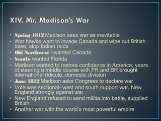 • Spring 1812 Madison sees war as inevitable 
• War hawks want to invade Canada and wipe out British 
base, stop Indian raids 
• Old Northwest –wanted Canada 
• South- wanted Florida 
• Madison wanted to restore confidence in America, years 
of steering a middle course with FR and BR brought 
international ridicule, domestic division 
• June 1812 Madison asks Congress to declare war 
• Vote was sectional- west and south support war, New 
England strongly against war 
• New England refused to send militia into battle, supplied 
British 
• Another war with the world’s most powerful empire 
 