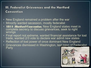 • New England remained a problem after the war 
• Minority wanted secession, mostly federalist 
• 1814- Hartford Convention, New England states meet in 
complete secrecy to discuss grievances, seek to right 
wrongs 
• Final report not extreme, wanted financial assistance for lost 
trade, wanted 2/3 vote to declare war admit new states 
• Reflection of lost power of once dominant New England 
• Grievances dismissed in Washington, last gasp of Federalist 
Party 
 