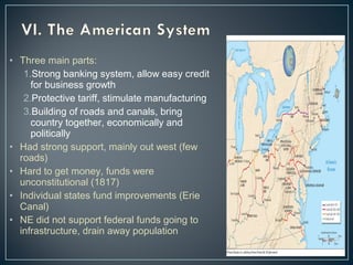 • Three main parts: 
1.Strong banking system, allow easy credit 
for business growth 
2.Protective tariff, stimulate manufacturing 
3.Building of roads and canals, bring 
country together, economically and 
politically 
• Had strong support, mainly out west (few 
roads) 
• Hard to get money, funds were 
unconstitutional (1817) 
• Individual states fund improvements (Erie 
Canal) 
• NE did not support federal funds going to 
infrastructure, drain away population 
 
