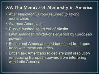 • After Napoleon Europe returned to strong 
monarchies 
• Alarmed Americans 
• Russia pushed south out of Alaska 
• Latin American revolutions crushed by European 
powers 
• British and Americans had benefitted from open 
trade with these countries 
• British ask Americans to declare joint resolution 
renouncing European powers from interfering 
with Latin America 
 