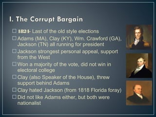 1824- Last of the old style elections 
Adams (MA), Clay (KY), Wm. Crawford (GA), 
Jackson (TN) all running for president 
Jackson strongest personal appeal, support 
from the West 
Won a majority of the vote, did not win in 
electoral college 
Clay (also Speaker of the House), threw 
support behind Adams 
Clay hated Jackson (from 1818 Florida foray) 
Did not like Adams either, but both were 
nationalist 
 