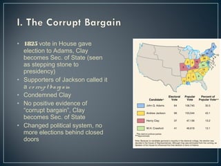 • 1825 vote in House gave 
election to Adams, Clay 
becomes Sec. of State (seen 
as stepping stone to 
presidency) 
• Supporters of Jackson called it 
a c o rrup t ba rg a in 
• Condemned Clay 
• No positive evidence of 
“corrupt bargain”, Clay 
becomes Sec. of State 
• Changed political system, no 
more elections behind closed 
doors 
 