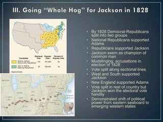 • By 1828 Democrat-Republicans 
split into two groups 
• National Republicans supported 
Adams 
• Republicans supported Jackson 
• Jackson seem as champion of 
common man 
• Mudslinging, accusations in 
election of 1828 
• Vote split along sectional lines 
• West and South supported 
Jackson 
• New England supported Adams 
• Vote split in rest of country but 
Jackson won the electoral vote 
handily 
• Demonstrated shift of political 
power from eastern seaboard to 
emerging western states 
 