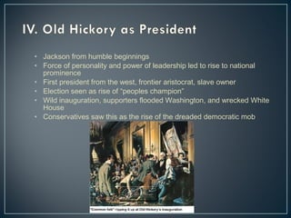• Jackson from humble beginnings 
• Force of personality and power of leadership led to rise to national 
prominence 
• First president from the west, frontier aristocrat, slave owner 
• Election seen as rise of “peoples champion” 
• Wild inauguration, supporters flooded Washington, and wrecked White 
House 
• Conservatives saw this as the rise of the dreaded democratic mob 
 