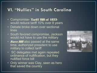• Compromise- Tariff Bill of 1833- 
would reduce tariff 10% over 8 years 
• Debate broke down over sectional 
lines 
• South favored compromise, Jackson 
would not have to use the military 
• Force Bill also passed at the same 
time, authorized president to use 
military to collect tariff 
• SC delegates met again repealed 
ordinance of nullification, but they 
nullified force bill 
• Only winner was Clay, seen as hero 
that saved the country 
 