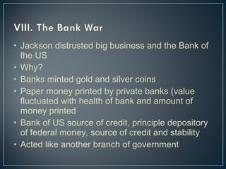 • Jackson distrusted big business and the Bank of 
the US 
• Why? 
• Banks minted gold and silver coins 
• Paper money printed by private banks (value 
fluctuated with health of bank and amount of 
money printed 
• Bank of US source of credit, principle depository 
of federal money, source of credit and stability 
• Acted like another branch of government 
 