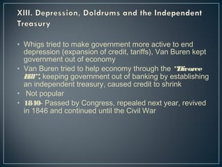 • Whigs tried to make government more active to end 
depression (expansion of credit, tariffs), Van Buren kept 
government out of economy 
• Van Buren tried to help economy through the “Divorce 
Bill”, keeping government out of banking by establishing 
an independent treasury, caused credit to shrink 
• Not popular 
• 1840- Passed by Congress, repealed next year, revived 
in 1846 and continued until the Civil War 
 