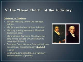 Marbury vs. Madison 
• William Marbury one of the midnight 
judges 
• Madison wanted appointment denied 
• Marbury sued government, Marshall 
dismissed case 
• Marshall said Supreme Court was not 
able to use powers of Constitution to 
make appointment 
• Supreme Court became final authority on 
questions of constitutionality (judicial 
review) 
• Established independence of judiciary, 
and separation of powers 
 