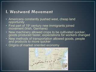 • Americans constantly pushed west, cheap land 
opportunity 
• First part of 19th century new immigrants joined 
movement (Irish, Germans) 
• New machinery allowed crops to be cultivated quicker, 
goods produced faster, expectations for workers changed 
• New methods of transportation allowed goods, people 
and products to move quicker 
• Origins of market oriented economy 
 