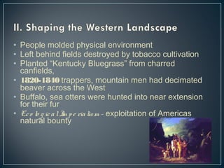 • People molded physical environment 
• Left behind fields destroyed by tobacco cultivation 
• Planted “Kentucky Bluegrass” from charred 
canfields, 
• 1820-1840 trappers, mountain men had decimated 
beaver across the West 
• Buffalo, sea otters were hunted into near extension 
for their fur 
• Ec o lo g ic a l Im p e ria lism - exploitation of Americas 
natural bounty 
 
