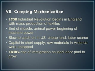 • 1750 Industrial Revolution begins in England 
with mass production of textiles 
• End of muscle, animal power beginning of 
machine power 
• Slow to catch on in US cheap land, labor scarce 
• Capital in short supply, raw materials in America 
were untapped 
• 1840’s rise of immigration caused labor pool to 
grow 
 