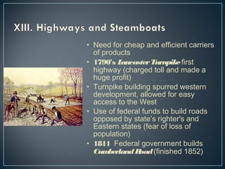 • Need for cheap and efficient carriers 
of products 
• 1790’s Lancaster Turnpike first 
highway (charged toll and made a 
huge profit) 
• Turnpike building spurred western 
development, allowed for easy 
access to the West 
• Use of federal funds to build roads 
opposed by state’s righter's and 
Eastern states (fear of loss of 
population) 
• 1811 Federal government builds 
Cumberland Road (finished 1852) 
 