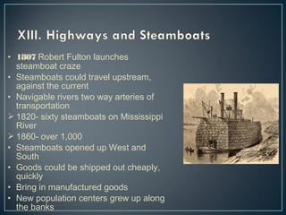 • 1807 Robert Fulton launches 
steamboat craze 
• Steamboats could travel upstream, 
against the current 
• Navigable rivers two way arteries of 
transportation 
1820- sixty steamboats on Mississippi 
River 
1860- over 1,000 
• Steamboats opened up West and 
South 
• Goods could be shipped out cheaply, 
quickly 
• Bring in manufactured goods 
• New population centers grew up along 
the banks 
 