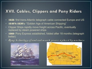 • 1858- first trans-Atlantic telegraph cable connected Europe and US 
• 1840’S-1850’s- “Golden Age of American Shipping” 
• Clipper Ships rapidly move freight across Pacific, eventually 
replaced by steam powered ships 
• 1860- Pony Express established, folded after 18 months (telegraph 
better) 
• Dy ing te chno lo g y o f wind a nd m us c le p o we r, re p la c e d by m a chine s 
 