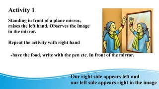 Activity 1-
Standing in front of a plane mirror,
raises the left hand. Observes the image
in the mirror.
Repeat the activity with right hand
➔have the food, write with the pen etc. In front of the mirror.
Our right side appears left and
our left side appears right in the image
 