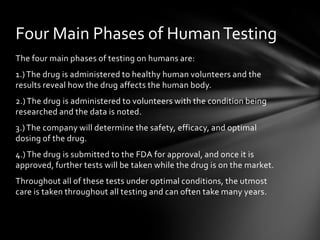 Four Main Phases of Human Testing
The four main phases of testing on humans are:
1.) The drug is administered to healthy human volunteers and the
results reveal how the drug affects the human body.
2.) The drug is administered to volunteers with the condition being
researched and the data is noted.
3.) The company will determine the safety, efficacy, and optimal
dosing of the drug.
4.) The drug is submitted to the FDA for approval, and once it is
approved, further tests will be taken while the drug is on the market.
Throughout all of these tests under optimal conditions, the utmost
care is taken throughout all testing and can often take many years.
 