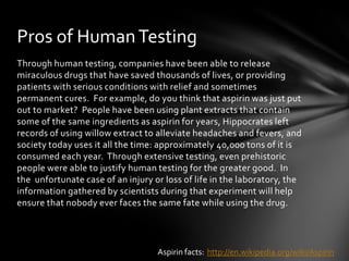 Pros of Human Testing
Through human testing, companies have been able to release
miraculous drugs that have saved thousands of lives, or providing
patients with serious conditions with relief and sometimes
permanent cures. For example, do you think that aspirin was just put
out to market? People have been using plant extracts that contain
some of the same ingredients as aspirin for years, Hippocrates left
records of using willow extract to alleviate headaches and fevers, and
society today uses it all the time: approximately 40,000 tons of it is
consumed each year. Through extensive testing, even prehistoric
people were able to justify human testing for the greater good. In
the unfortunate case of an injury or loss of life in the laboratory, the
information gathered by scientists during that experiment will help
ensure that nobody ever faces the same fate while using the drug.




                                   Aspirin facts: http://en.wikipedia.org/wiki/Aspirin
 
