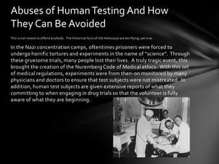 Abuses of Human Testing And How
They Can Be Avoided
This is not meant to offend anybody. The historical facts of the Holocaust are terrifying, yet true.

In the Nazi concentration camps, oftentimes prisoners were forced to
undergo horrific tortures and experiments in the name of “science”. Through
these gruesome trials, many people lost their lives. A truly tragic event, this
brought the creation of the Nuremberg Code of Medical ethics. With this set
of medical regulations, experiments were from then-on monitored by many
physicians and doctors to ensure that test subjects were not mistreated. In
addition, human test subjects are given extensive reports of what they
committing to when engaging in drug trials so that the volunteer is fully
aware of what they are beginning.
 