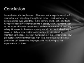Conclusion
In conclusion, the involvement of humans in the experimentation for
medical research is a long thought-out process that has been in
question since even World War II. It’s harmful and beneficial effects
have prolonged different viewpoints in society with arguments such
as the abuse of human test subjects and the importance of a society’s
safety. However, in the contemporary world, this medical technique
serves a vital purpose that is too important to withstand. In
maintaining the legal status of human subject experimentation, new
products can still be introduced with little malfunction and ethical
guidelines can determine the physician’s relationship to the
experimental protocol.
 